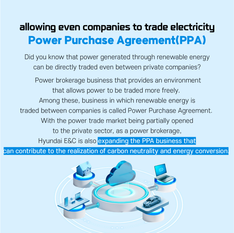 Power Purchase Agreement (PPA), allowing even companies to trade electricity Did you know that power generated through renewable energy can be directly traded even between private companies?  Power brokerage business that provides an environment that allows power to be traded more freely.  Among these, business in which renewable energy is traded between companies is called Power Purchase Agreement.  With the power trade market being partially opened to the private sector, as a power brokerage, Hyundai E&C is also expanding the PPA business that can contribute to the realization of carbon neutrality and energy conversion. 